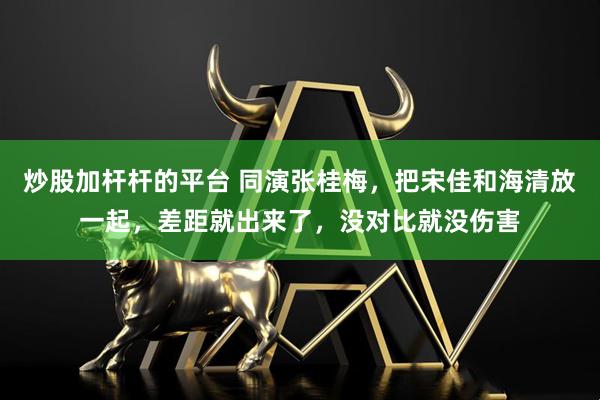炒股加杆杆的平台 同演张桂梅，把宋佳和海清放一起，差距就出来了，没对比就没伤害