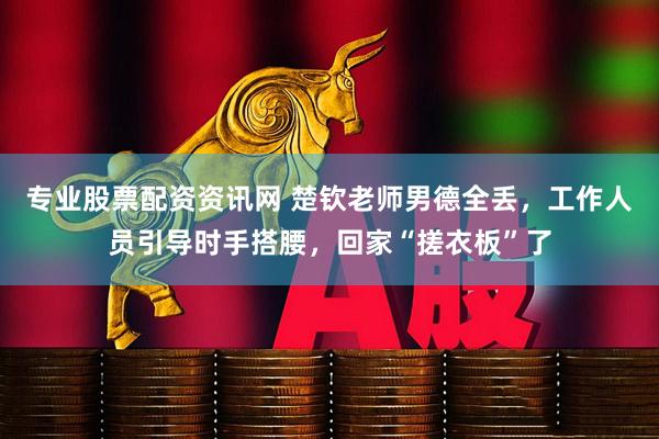 专业股票配资资讯网 楚钦老师男德全丢，工作人员引导时手搭腰，回家“搓衣板”了