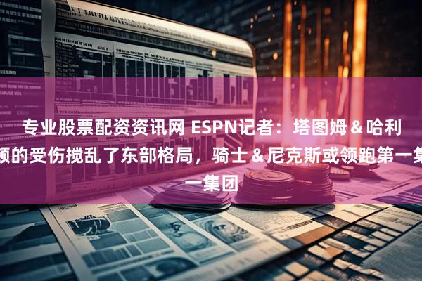 专业股票配资资讯网 ESPN记者：塔图姆＆哈利伯顿的受伤搅乱了东部格局，骑士＆尼克斯或领跑第一集团