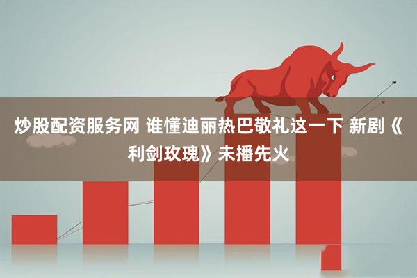 炒股配资服务网 谁懂迪丽热巴敬礼这一下 新剧《利剑玫瑰》未播先火