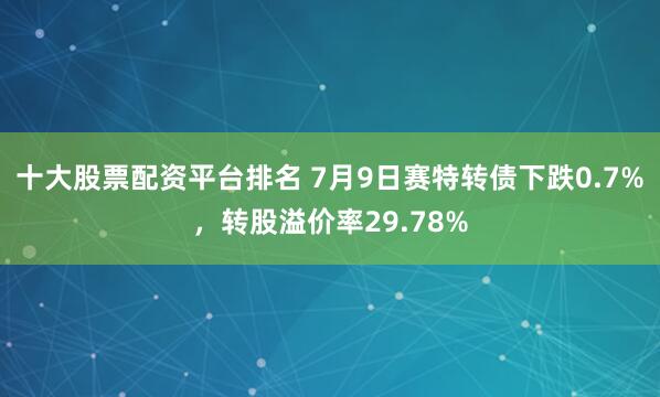 十大股票配资平台排名 7月9日赛特转债下跌0.7%，转股溢价率29.78%