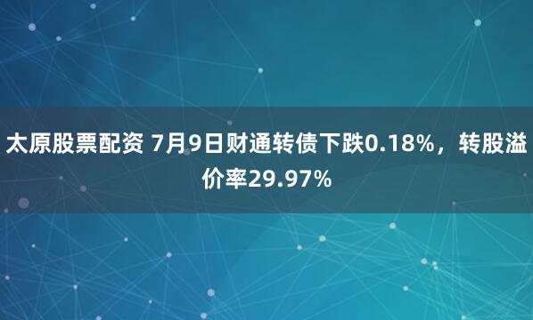 太原股票配资 7月9日财通转债下跌0.18%，转股溢价率29.97%