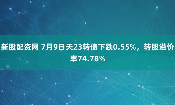 新股配资网 7月9日天23转债下跌0.55%，转股溢价率74.78%