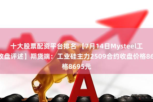 十大股票配资平台排名 【7月14日Mysteel工业硅收盘评述】期货端：工业硅主力2509合约收盘价格8695元