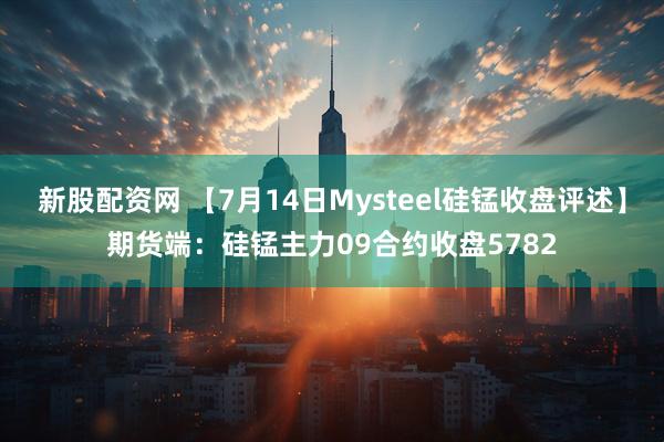 新股配资网 【7月14日Mysteel硅锰收盘评述】期货端：硅锰主力09合约收盘5782