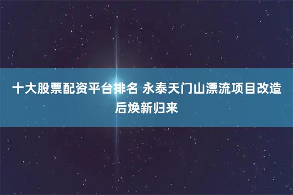 十大股票配资平台排名 永泰天门山漂流项目改造后焕新归来