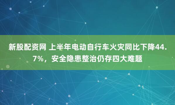 新股配资网 上半年电动自行车火灾同比下降44.7%，安全隐患整治仍存四大难题