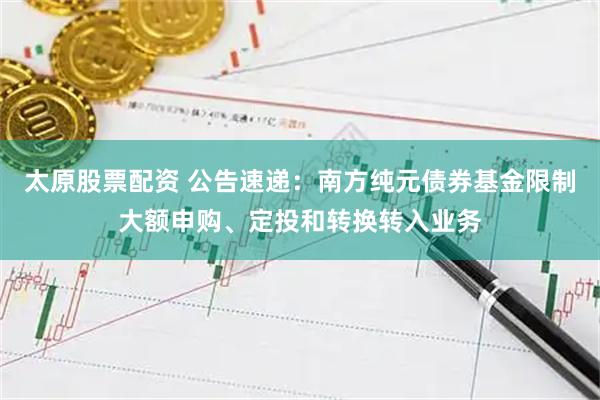 太原股票配资 公告速递：南方纯元债券基金限制大额申购、定投和转换转入业务