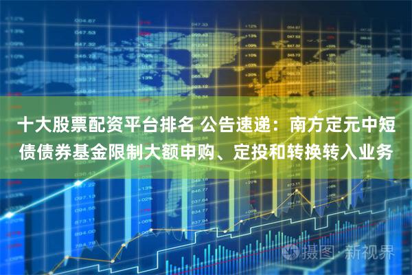 十大股票配资平台排名 公告速递：南方定元中短债债券基金限制大额申购、定投和转换转入业务