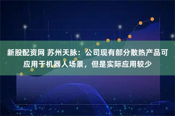 新股配资网 苏州天脉：公司现有部分散热产品可应用于机器人场景，但是实际应用较少