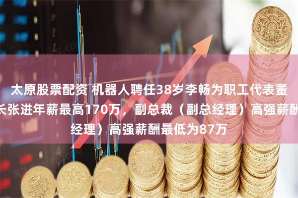 太原股票配资 机器人聘任38岁李畅为职工代表董事，副董事长张进年薪最高170万，副总裁（副总经理）高强薪酬最低为87万