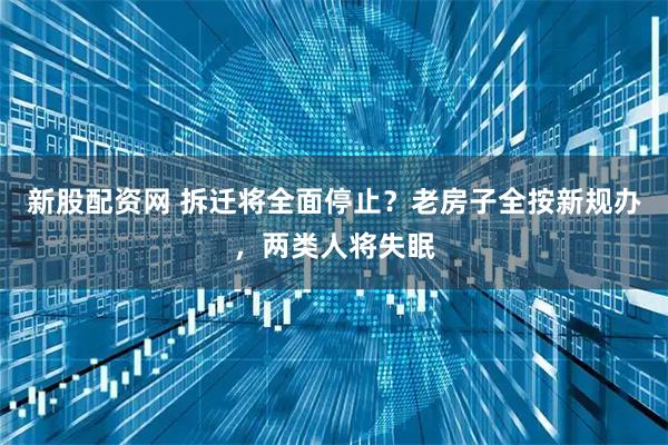 新股配资网 拆迁将全面停止？老房子全按新规办，两类人将失眠