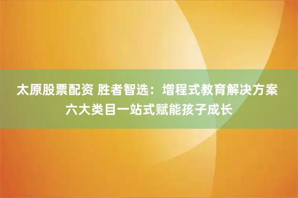 太原股票配资 胜者智选：增程式教育解决方案 六大类目一站式赋能孩子成长