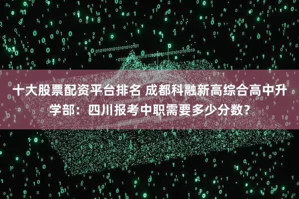 十大股票配资平台排名 成都科融新高综合高中升学部：四川报考中职需要多少分数？