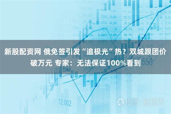 新股配资网 俄免签引发“追极光”热？双城跟团价破万元 专家：无法保证100%看到