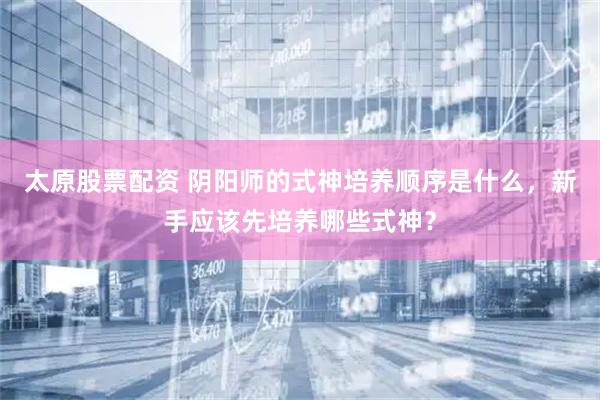 太原股票配资 阴阳师的式神培养顺序是什么，新手应该先培养哪些式神？