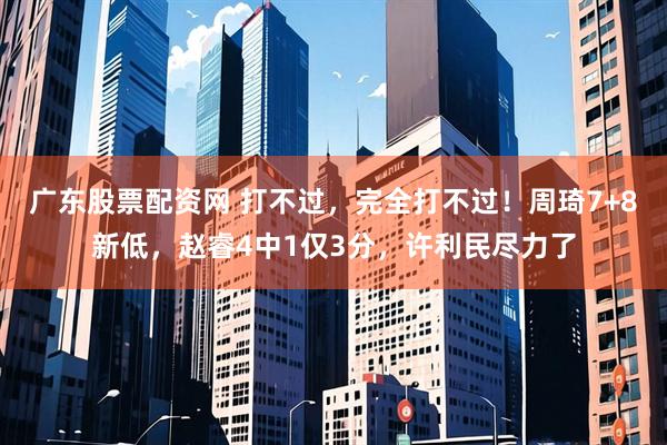 广东股票配资网 打不过，完全打不过！周琦7+8新低，赵睿4中1仅3分，许利民尽力了