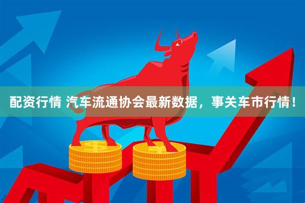 配资行情 汽车流通协会最新数据，事关车市行情！