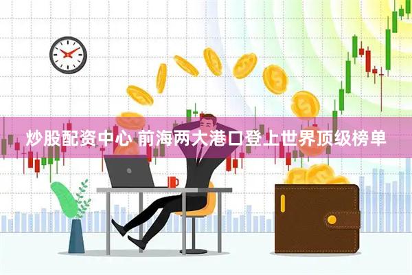 炒股配资中心 前海两大港口登上世界顶级榜单