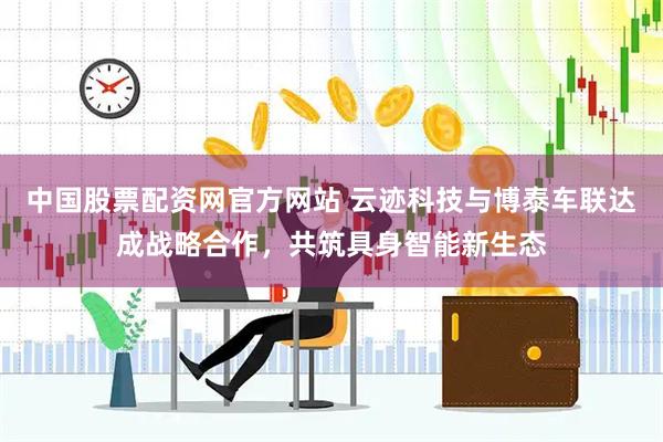 中国股票配资网官方网站 云迹科技与博泰车联达成战略合作，共筑具身智能新生态